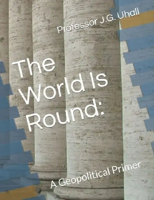 The World Is Round: A Geopolitical Primer by J. G. Uhall