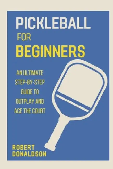 Pickleball for Beginners: An Ultimate Step-by-Step Guide to Outplay and Ace the Court by Robert Donaldson