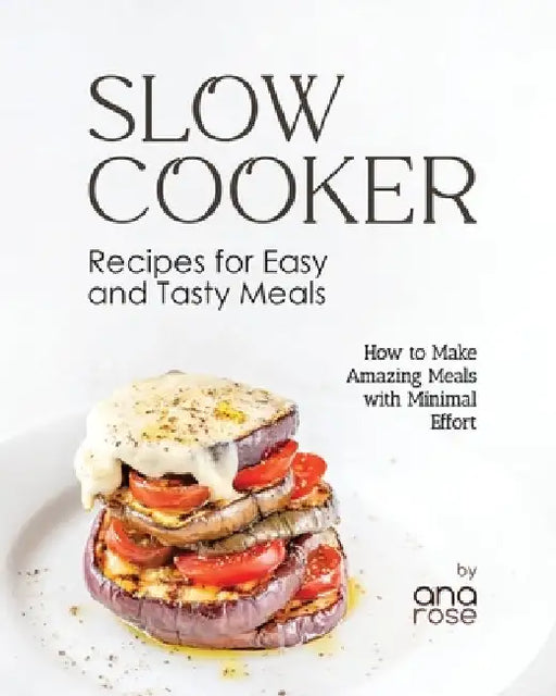 Slow Cooker Recipes for Easy and Tasty Meals: How to Make Amazing Meals with Minimal Effort by Ana Rose