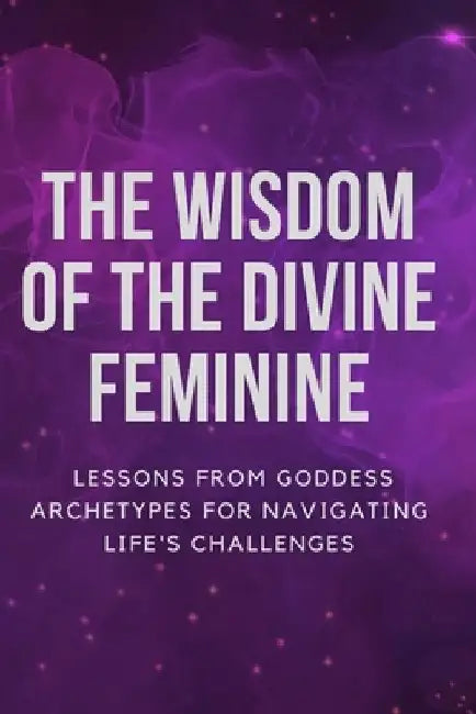 The Wisdom of the Divine Feminine: Lessons from Goddess Archetypes for Navigating Life's Challenges by Nichole Muir