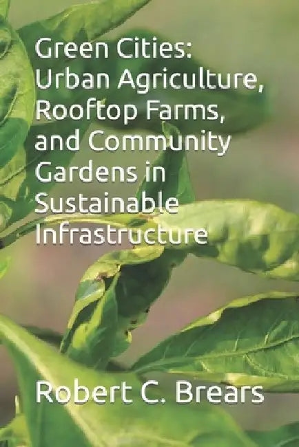 Green Cities: Urban Agriculture, Rooftop Farms, and Community Gardens in Sustainable Infrastructure by Robert C. Brears