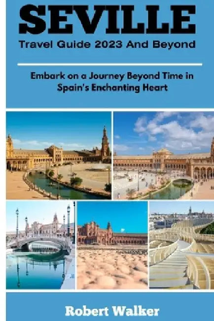 Seville Travel Guide 2023 and Beyond: Embark on a Journey Beyond Time in Spain's Enchanting Heart by Robert Walker