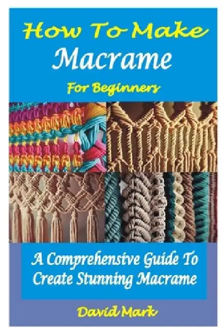 How to Make Macramé for Beginners: A Comprehensive Guide To Create Stunning Macramé by David Mark