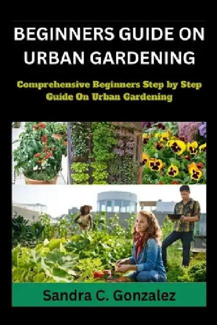 Beginners Guild on Urban Gardening: Comprehensive Beginners step by step guild on urban Gardening by Sandra C. Gonzalez