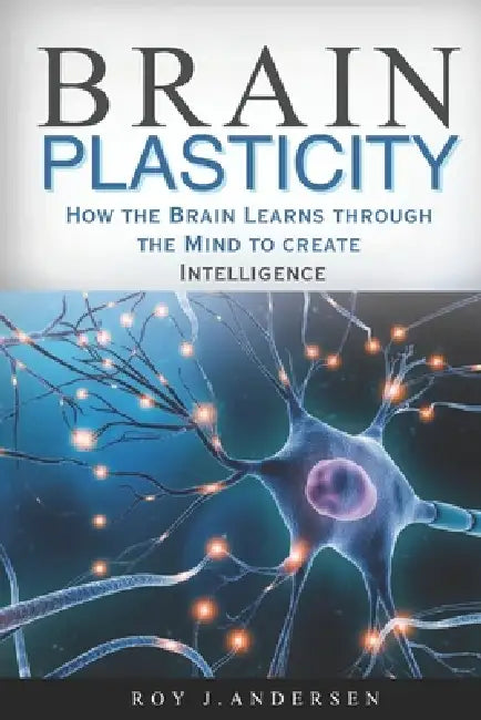 Brain Plasticity: How the Brain Learns through the Mind to create Intelligence. by Roy J. Andersen