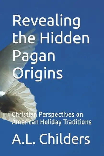 Revealing the Hidden Pagan Origins: Christian Perspectives on American Holiday Traditions by A. L. Childers