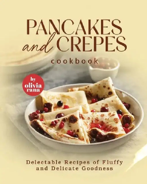 Pancakes and Crepes Cookbook: Delectable Recipes of Fluffy and Delicate Goodness by Olivia Rana