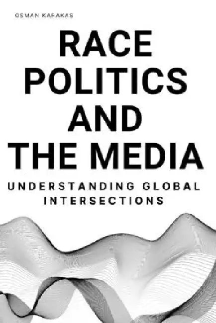 Race, Politics and the Media: Understanding Global Intersections by Osman Karakas