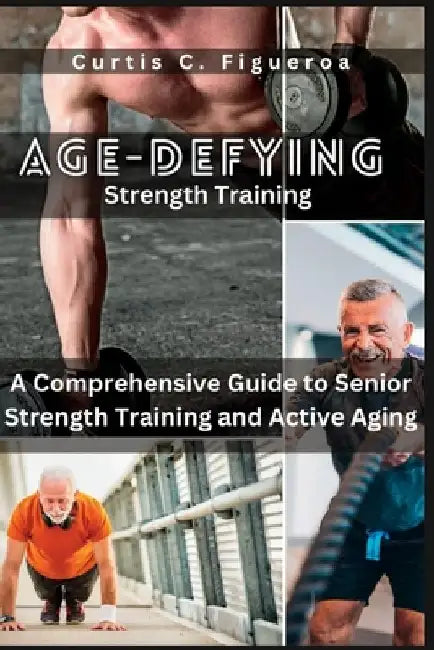 Age-Defying Strength Exercises: A Comprehensive Guide to Senior Strength Training and Active Aging by Curtis C. Figueroa