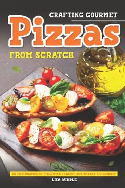 Crafting Gourmet Pizzas from Scratch: An Exploration of Exquisite Flavors and Expert Techniques by Lisa Windle