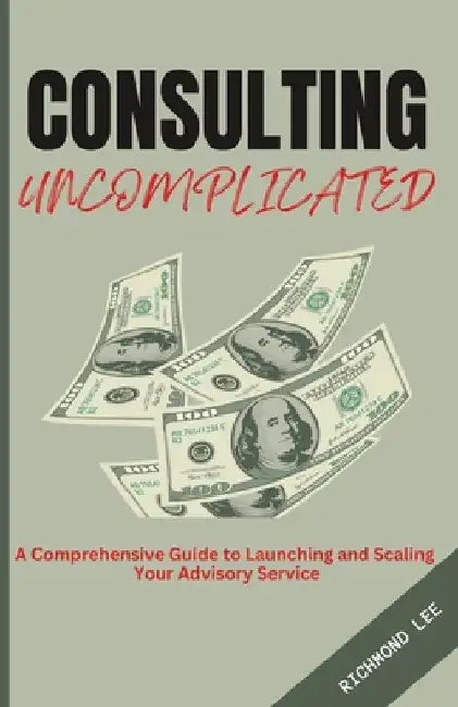 Consulting Uncomplicated: A Comprehensive Guide to Launching and Scaling Your Advisory Service by Richmond Lee