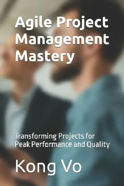 Agile Project Management Mastery: Transforming Projects for Peak Performance and Quality by Kong Vo