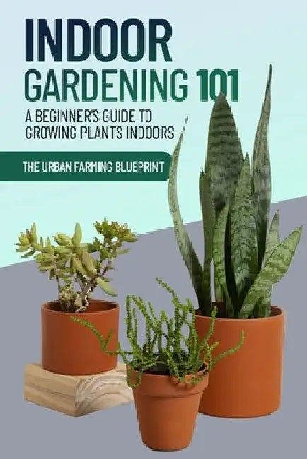 Indoor Gardening 101: A Beginner's Guide to Growing Plants Indoors by The Urban Farming Blueprint