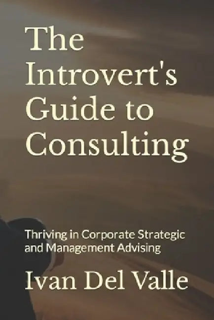 The Introvert's Guide to Consulting: Thriving in Corporate Strategic and Management Advising by Ivan del Valle