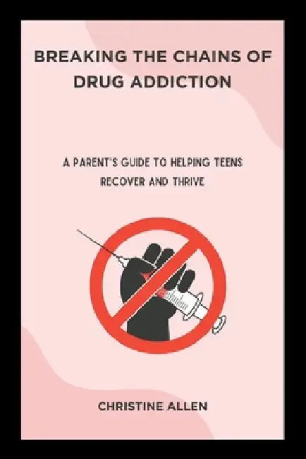 Breaking the Chains of Drug Addiction: A Parent's Guide to Helping Teens Recover and Thrive by Christine Allen