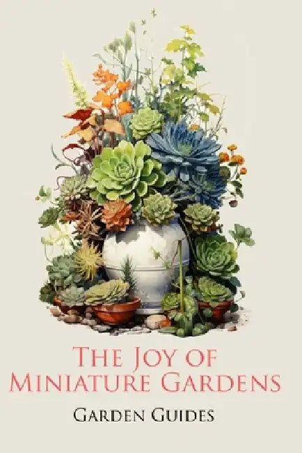 The Joy of Miniature Gardens: A Comprehensive (and Fun!) Guide to Small-Scale Planting by Garden Guides