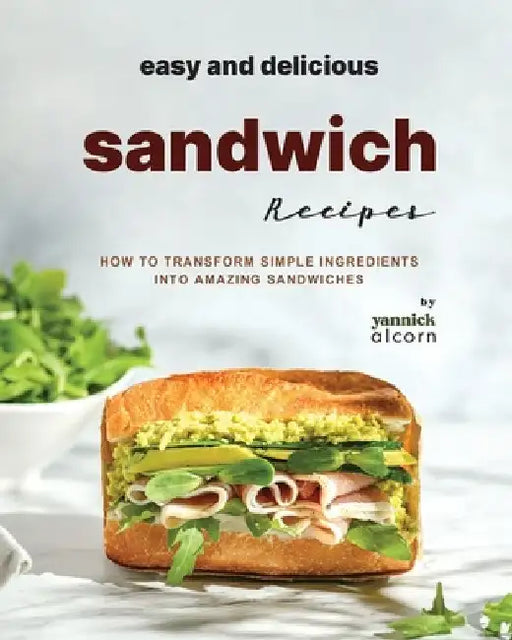 Easy and Delicious Sandwich Recipes: How to Transform Simple Ingredients into Amazing Sandwiches by Yannick Alcorn