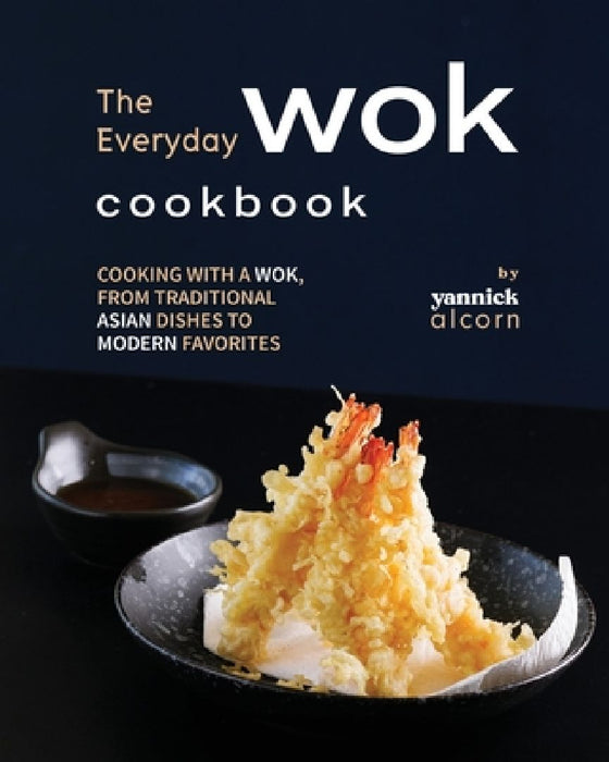 The Everyday Wok Cookbook: Cooking with a Wok, from Traditional Asian Dishes to Modern Favorites by Yannick Alcorn