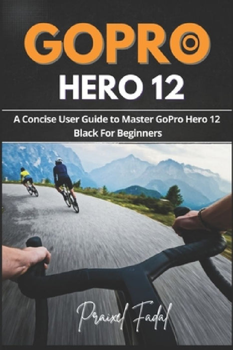 GoPro Hero 12: A Concise User Guide to Master GoPro Hero 12 Black For Beginners by Praixel Fadal
