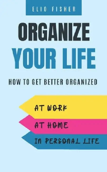 Organize Your Life: How to get better organized at work, at home and in your personal life by Elio Fisher