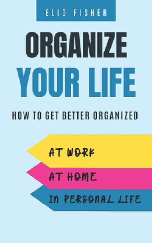 Organize Your Life: How to get better organized at work, at home and in your personal life by Elio Fisher