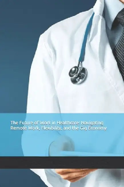 The Future of Work in Healthcare: Navigating Remote Work, Flexibility, and the Gig Economy by Thomas Huber