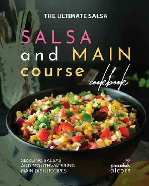 The Ultimate Salsa and Main Course Cookbook: Sizzling Salsas and Mouthwatering Main Dish Recipes by Yannick Alcorn