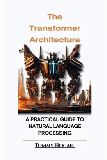 The Transformer Architecture: A Practical Guide to Natural Language Processing by Tommy Hogan