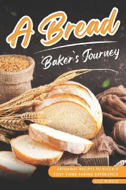 A Bread Baker's Journey: Artisanal Recipes to Elevate Your Home Baking Experience by Lisa Windle