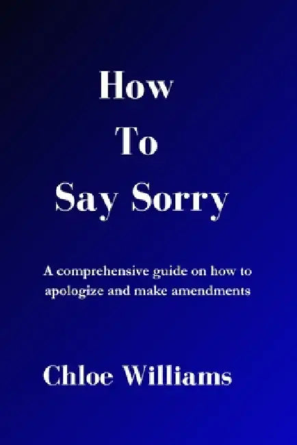 How to Say Sorry: A comprehensive guide on how to apologize and make amendments by Chloe Williams