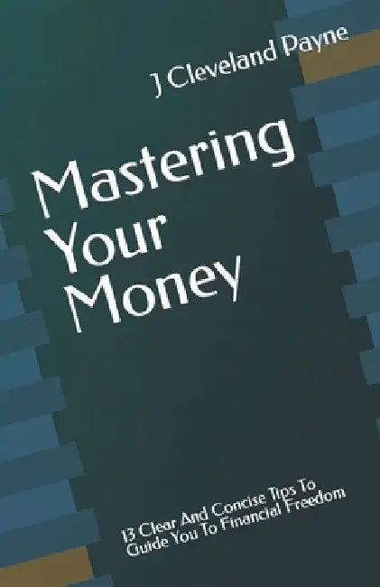 Mastering Your Money: 13 Clear And Concise Tips To Guide You To Financial Freedom by J. Cleveland Payne