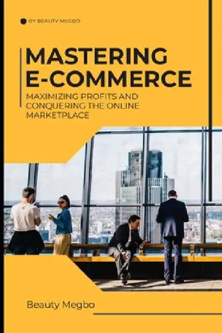 Mastering E-Commerce: Maximizing Profits And Conquering The Online Market Place by Beauty Megbo