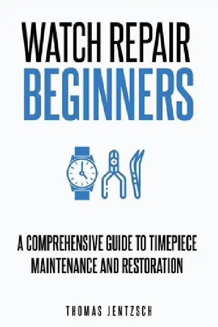 Watch Repair for Beginners: A Comprehensive Guide to Timepiece Maintenance and Restoration by Thomas Jentzsch