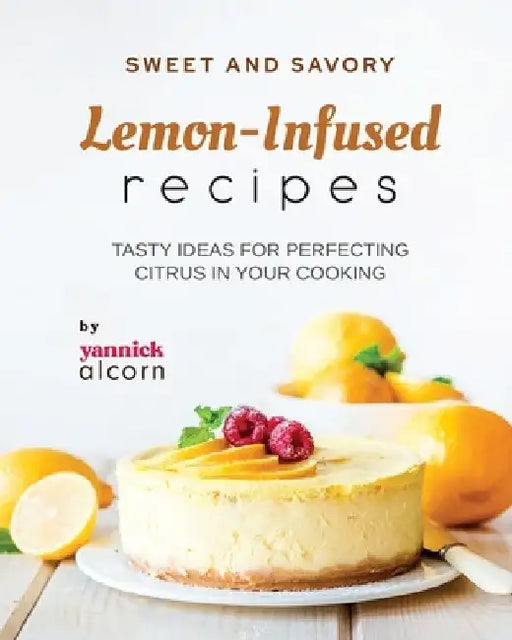 Sweet and Savory Lemon-Infused Recipes: Tasty Ideas for Perfecting Citrus in Your Cooking by Yannick Alcorn