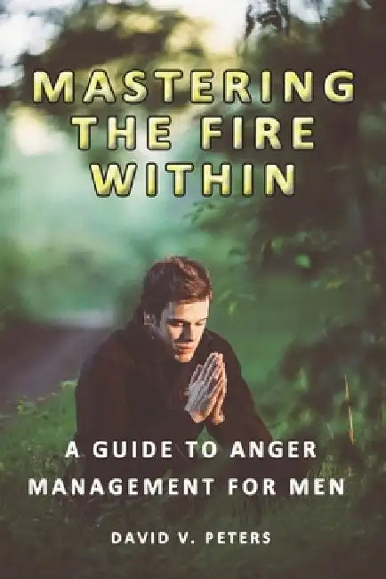 Mastering the Fire Within: A Guide to Anger Management for Men by David V. Peters