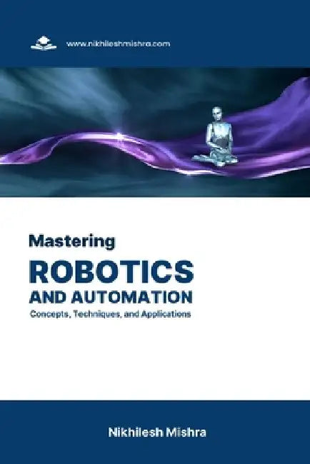 Mastering Robotics and Automation: Concepts, Techniques, and Applications by Nikhilesh Mishra