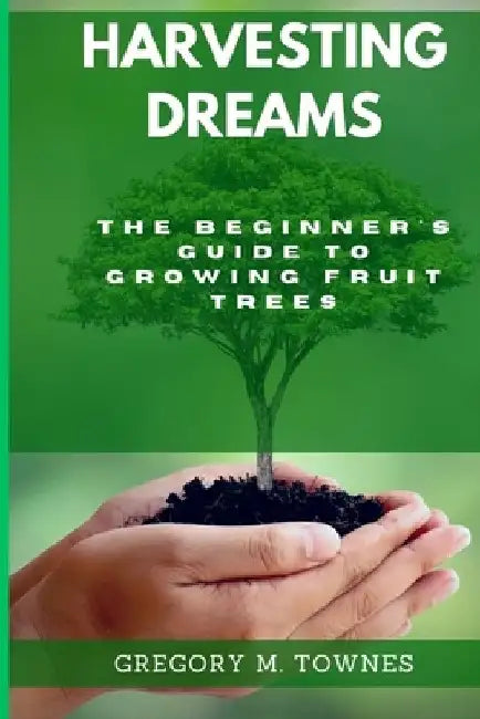 Harvesting Dreams: The Beginner's Guide to Growing Fruit trees by Gregory M. Townes