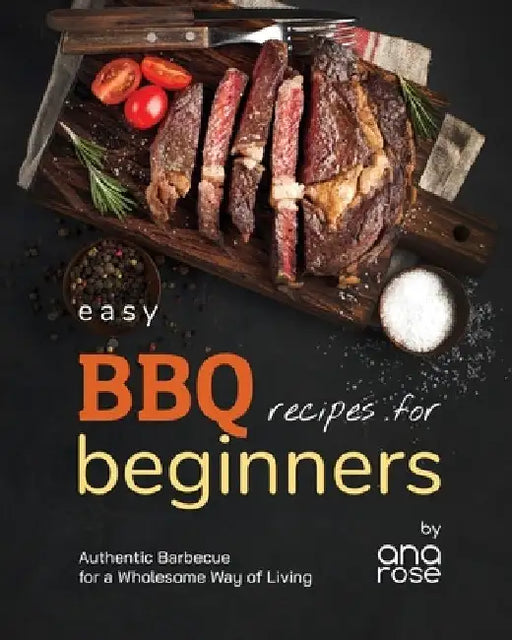 Easy BBQ Recipes for Beginners: Authentic Barbecue for a Wholesome Way of Living by Ana Rose