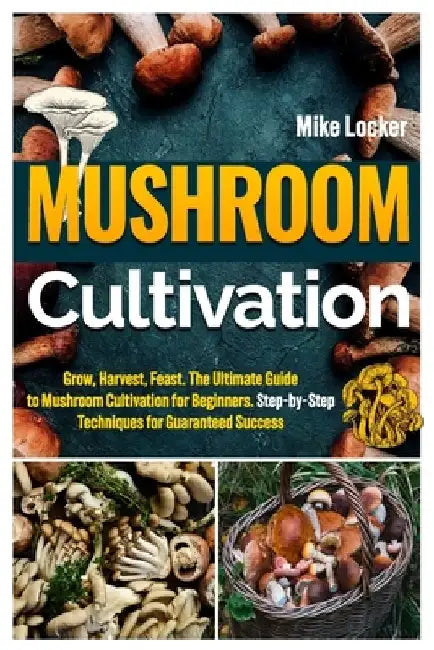 Mushroom Cultivation: Grow, Harvest, Feast. The Ultimate Guide for Beginners. Step-by-Step Techniques for Guaranteed Success by Mike Locker