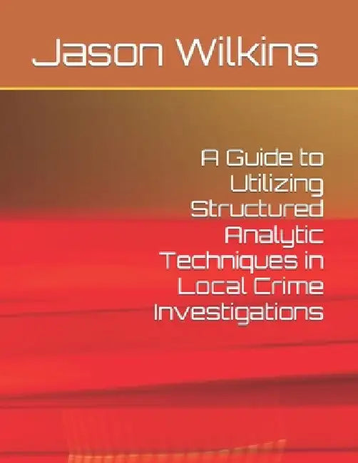 A Guide to Utilizing Structured Analytic Techniques in Local Crime Investigations by Jason Wilkins
