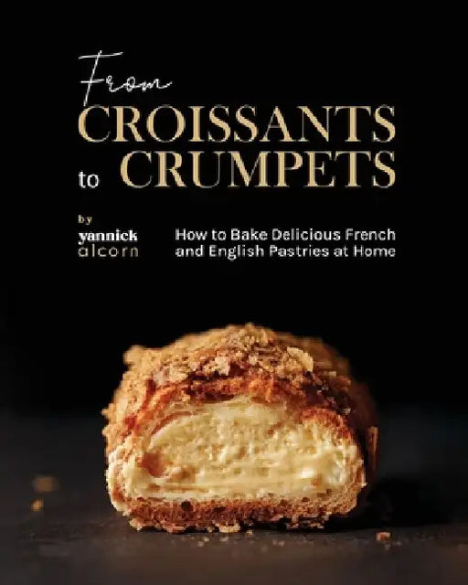 From Croissants to Crumpets Cookbook: How to Bake Delicious French and English Pastries at Home by Yannick Alcorn