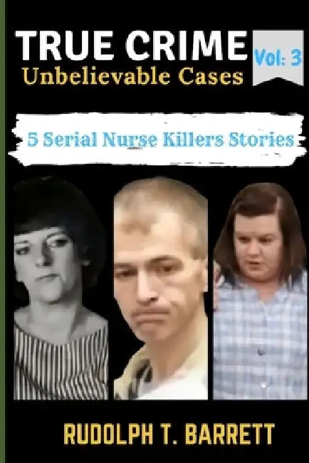 True Crime Unbelievable Cases: Vol 3: 5 Serial Nurse Killers Stories by Rudolph T. Barrett