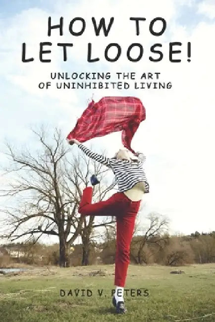 How to Let Loose: Unlocking the Art of Uninhibited Living by David V. Peters
