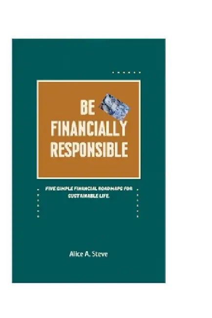 Be Financially Responsible: Five Simple Financial Roadmaps for Sustainable Life. by Alice A. Steve