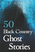 50 Black Country Ghost Stories: From Coal Mines to Castles: Eerie Accounts of Black Country Spirits by Lee Brickley