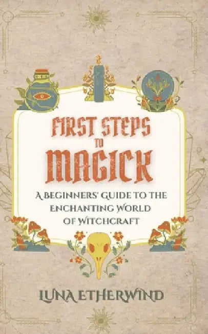First Steps to Magick: A Beginners' Guide to the Enchanting World of Witchcraft by Luna Etherwind