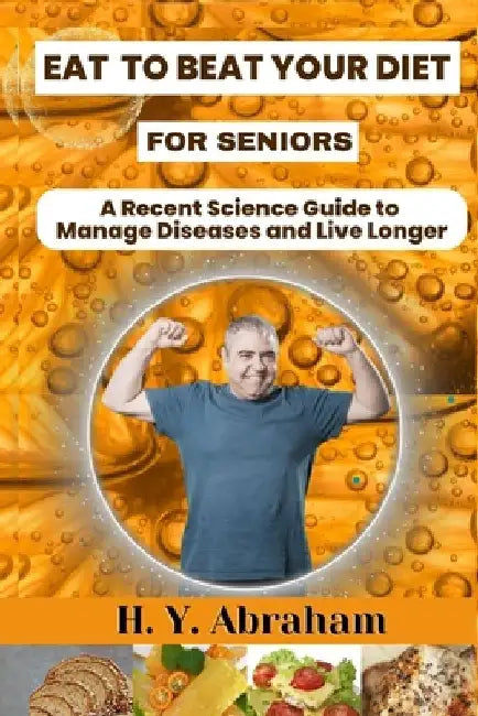 Eat to Beat Your Diet for Seniors: A Recent Science Guide to Manage Diseases and Live Longer by H. Y. Abraham