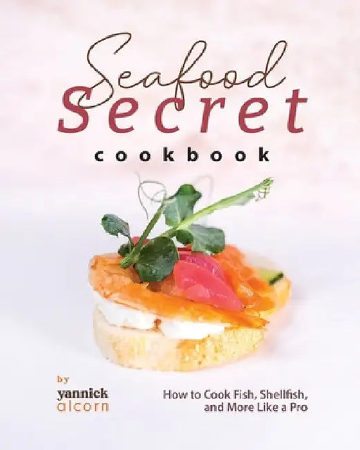 Seafood Secret Cookbook: How to Cook Fish, Shellfish, and More Like a Pro by Yannick Alcorn