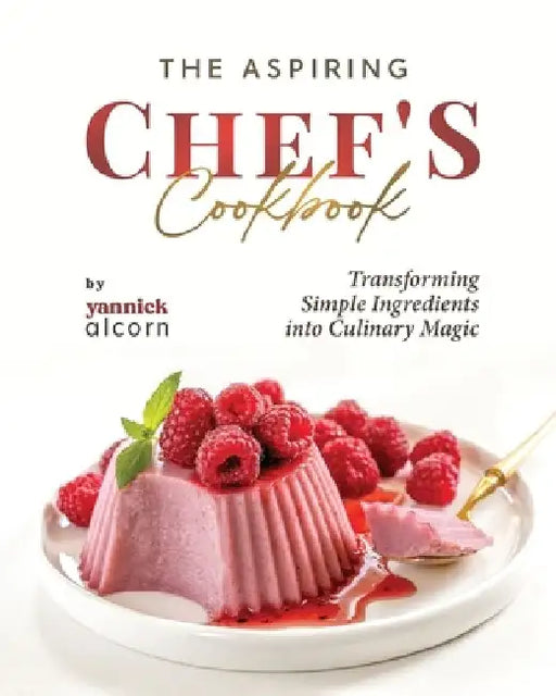 The Aspiring Chef's Cookbook: Transforming Simple Ingredients into Culinary Magic by Yannick Alcorn