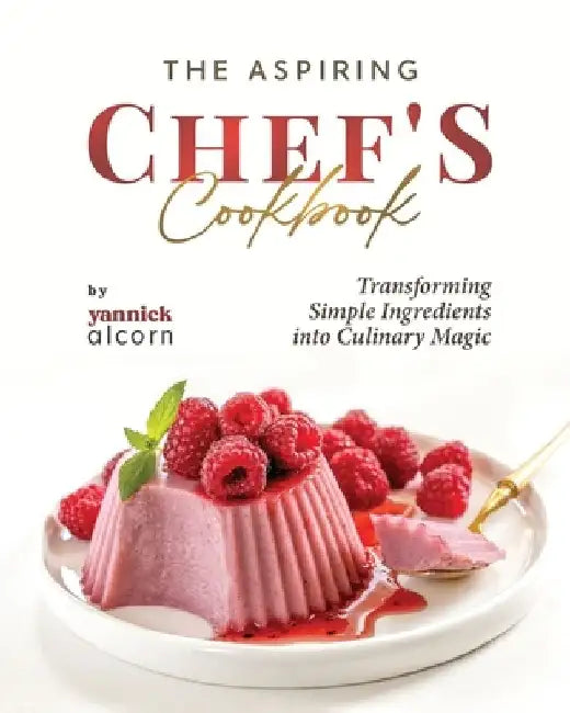 The Aspiring Chef's Cookbook: Transforming Simple Ingredients into Culinary Magic by Yannick Alcorn